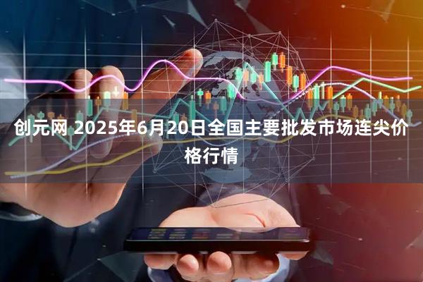 创元网 2025年6月20日全国主要批发市场连尖价格行情