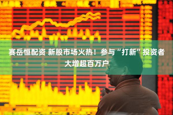 赛岳恒配资 新股市场火热！参与“打新”投资者大增超百万户
