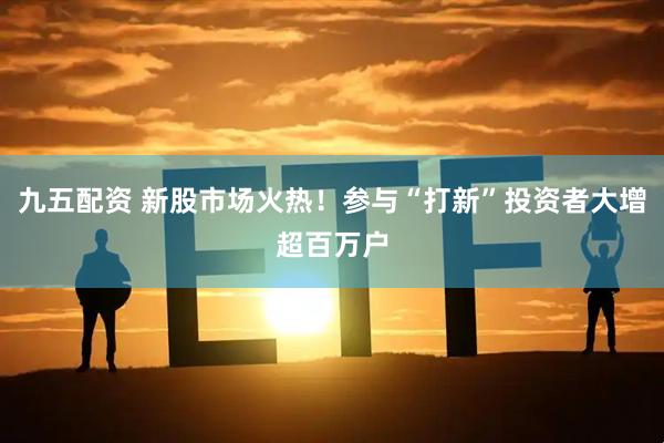 九五配资 新股市场火热！参与“打新”投资者大增超百万户