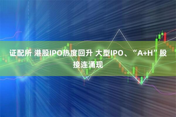 证配所 港股IPO热度回升 大型IPO、“A+H”股接连涌现