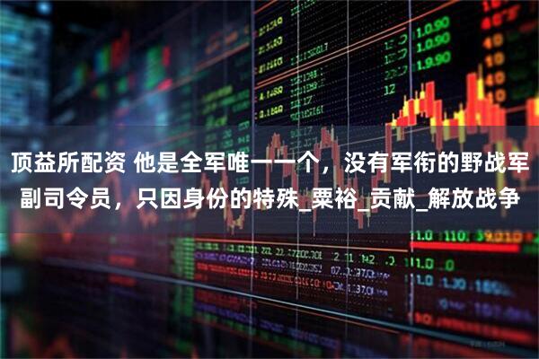 顶益所配资 他是全军唯一一个，没有军衔的野战军副司令员，只因身份的特殊_粟裕_贡献_解放战争