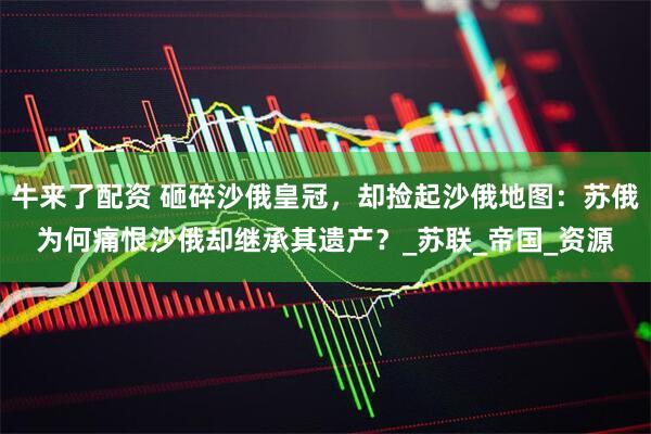牛来了配资 砸碎沙俄皇冠，却捡起沙俄地图：苏俄为何痛恨沙俄却继承其遗产？_苏联_帝国_资源