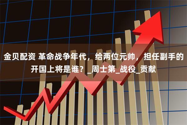 金贝配资 革命战争年代，给两位元帅，担任副手的开国上将是谁？_周士第_战役_贡献