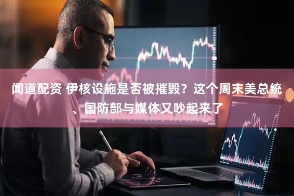 闻道配资 伊核设施是否被摧毁？这个周末美总统、国防部与媒体又吵起来了
