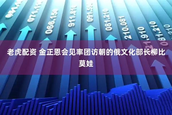 老虎配资 金正恩会见率团访朝的俄文化部长柳比莫娃