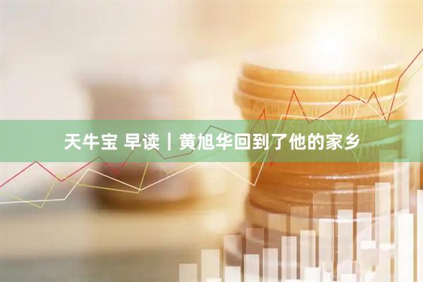天牛宝 早读｜黄旭华回到了他的家乡