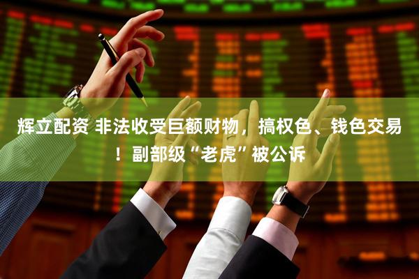 辉立配资 非法收受巨额财物，搞权色、钱色交易！副部级“老虎”被公诉