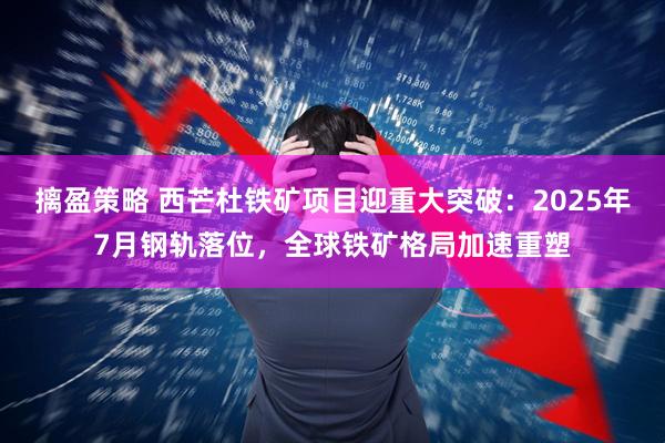 摛盈策略 西芒杜铁矿项目迎重大突破：2025年7月钢轨落位，全球铁矿格局加速重塑