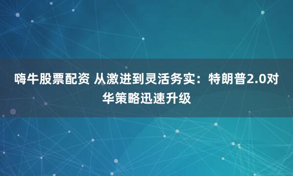 嗨牛股票配资 从激进到灵活务实：特朗普2.0对华策略迅速升级