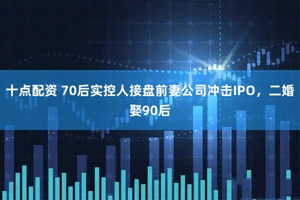 十点配资 70后实控人接盘前妻公司冲击IPO，二婚娶90后