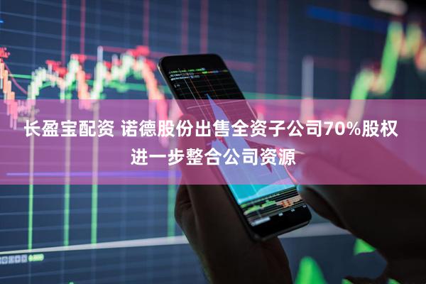 长盈宝配资 诺德股份出售全资子公司70%股权 进一步整合公司资源