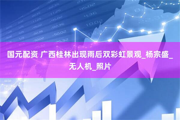 国元配资 广西桂林出现雨后双彩虹景观_杨宗盛_无人机_照片