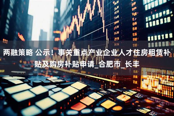 两融策略 公示！事关重点产业企业人才住房租赁补贴及购房补贴申请_合肥市_长丰