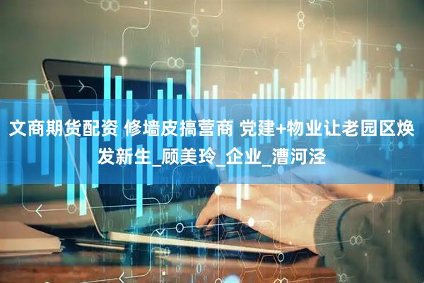 文商期货配资 修墙皮搞营商 党建+物业让老园区焕发新生_顾美玲_企业_漕河泾