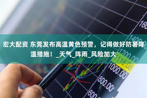 宏大配资 东莞发布高温黄色预警，记得做好防暑降温措施！_天气_阵雨_风险加大