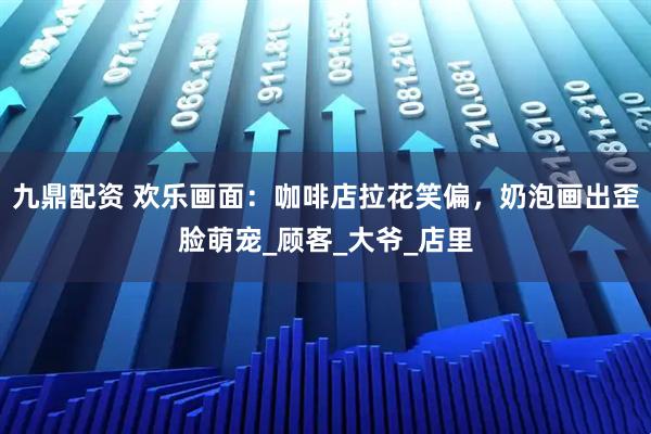 九鼎配资 欢乐画面：咖啡店拉花笑偏，奶泡画出歪脸萌宠_顾客_大爷_店里
