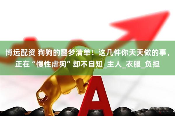 博远配资 狗狗的噩梦清单！这几件你天天做的事，正在“慢性虐狗”却不自知_主人_衣服_负担