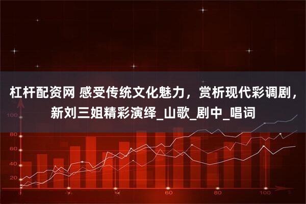 杠杆配资网 感受传统文化魅力，赏析现代彩调剧，新刘三姐精彩演绎_山歌_剧中_唱词