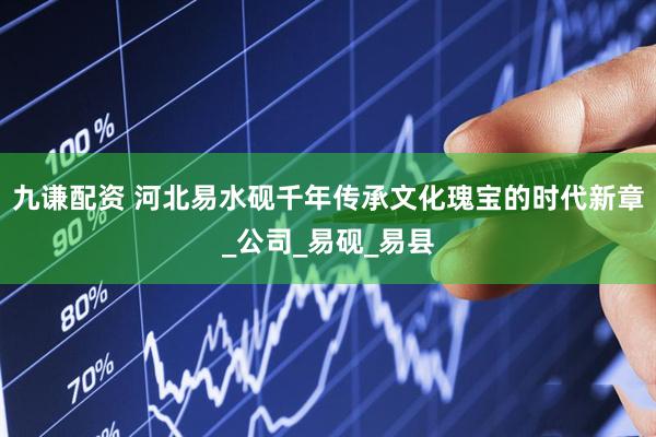 九谦配资 河北易水砚千年传承文化瑰宝的时代新章_公司_易砚_易县