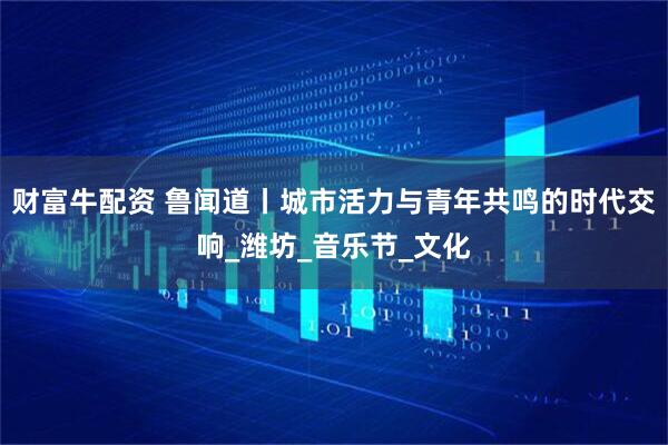 财富牛配资 鲁闻道丨城市活力与青年共鸣的时代交响_潍坊_音乐节_文化