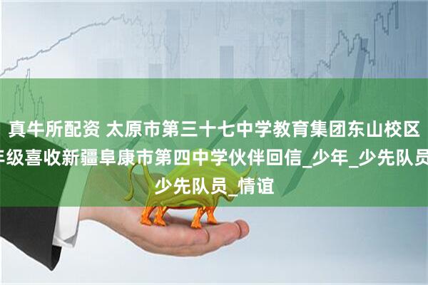 真牛所配资 太原市第三十七中学教育集团东山校区初一年级喜收新疆阜康市第四中学伙伴回信_少年_少先队员_情谊