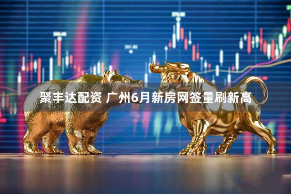 聚丰达配资 广州6月新房网签量刷新高