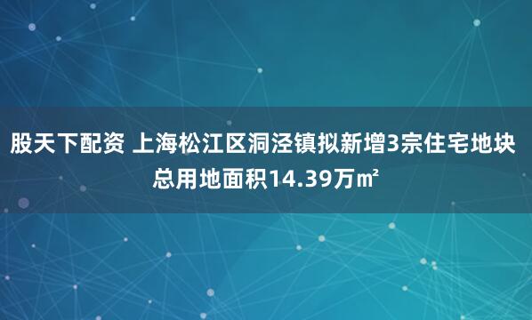 股天下配资 上海松江区洞泾镇拟新增3宗住宅地块 总用地面积14.39万㎡