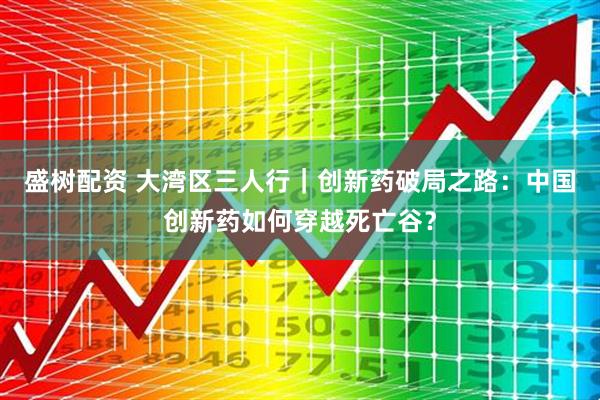 盛树配资 大湾区三人行｜创新药破局之路：中国创新药如何穿越死亡谷？