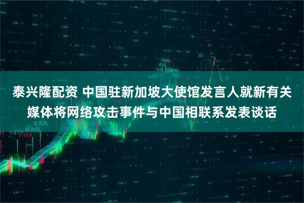泰兴隆配资 中国驻新加坡大使馆发言人就新有关媒体将网络攻击事件与中国相联系发表谈话
