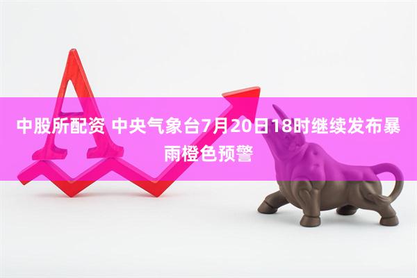 中股所配资 中央气象台7月20日18时继续发布暴雨橙色预警