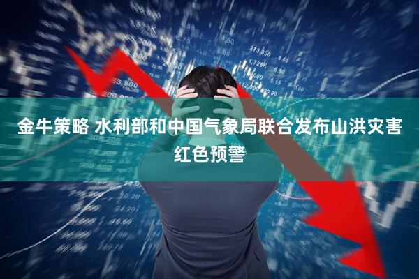 金牛策略 水利部和中国气象局联合发布山洪灾害红色预警