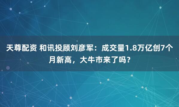 天尊配资 和讯投顾刘彦军：成交量1.8万亿创7个月新高，大牛市来了吗？