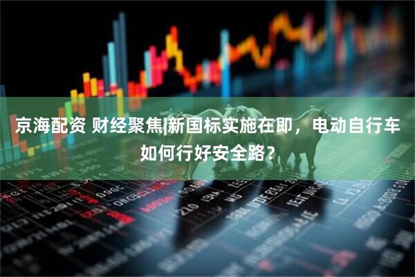 京海配资 财经聚焦|新国标实施在即，电动自行车如何行好安全路？