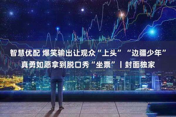 智慧优配 爆笑输出让观众“上头” “边疆少年”真勇如愿拿到脱口秀“坐票”丨封面独家