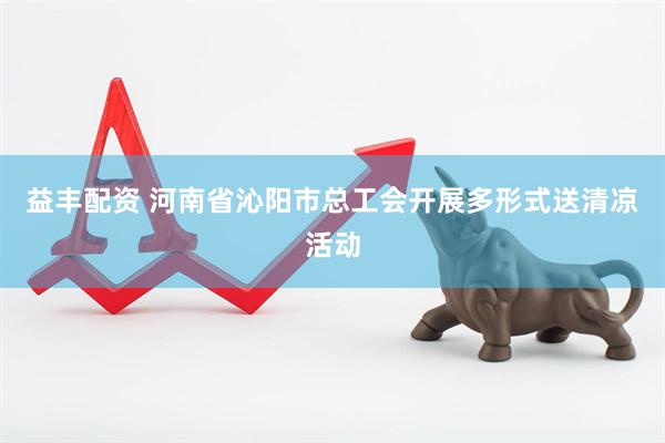 益丰配资 河南省沁阳市总工会开展多形式送清凉活动