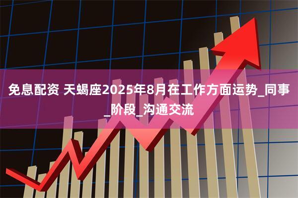 免息配资 天蝎座2025年8月在工作方面运势_同事_阶段_沟通交流
