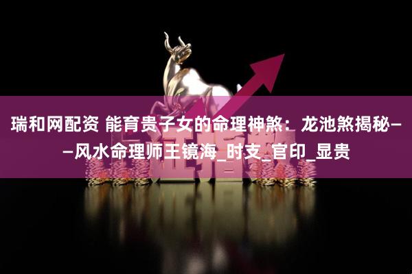 瑞和网配资 能育贵子女的命理神煞：龙池煞揭秘——风水命理师王镜海_时支_官印_显贵