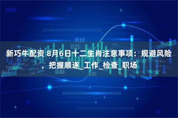 新巧牛配资 8月6日十二生肖注意事项：规避风险，把握顺遂_工作_检查_职场