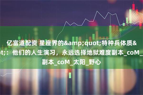 亿富道配资 星座界的&quot;特种兵体质&quot;：他们的人生演习，永远选择地狱难度副本_coM_太阳_野心