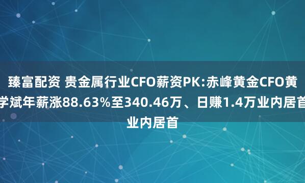 臻富配资 贵金属行业CFO薪资PK:赤峰黄金CFO黄学斌年薪涨88.63%至340.46万、日赚1.4万业内居首