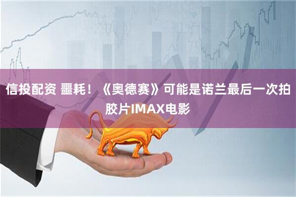 信投配资 噩耗！《奥德赛》可能是诺兰最后一次拍胶片IMAX电影