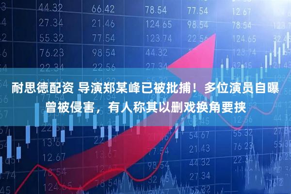 耐思徳配资 导演郑某峰已被批捕！多位演员自曝曾被侵害，有人称其以删戏换角要挟