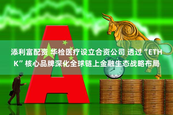 添利富配资 华检医疗设立合资公司 透过“ETHK”核心品牌深化全球链上金融生态战略布局