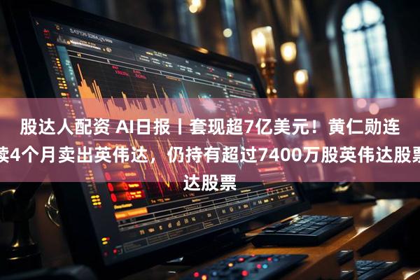 股达人配资 AI日报丨套现超7亿美元！黄仁勋连续4个月卖出英伟达，仍持有超过7400万股英伟达股票