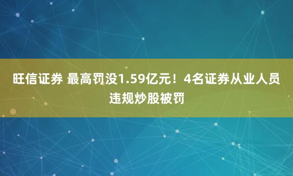 旺信证券 最高罚没1.59亿元！4名证券从业人员违规炒股被罚