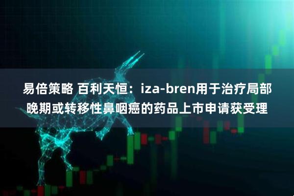 易倍策略 百利天恒：iza-bren用于治疗局部晚期或转移性鼻咽癌的药品上市申请获受理