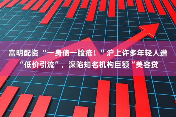 富明配资 “一身债一脸疮！”沪上许多年轻人遭“低价引流”，深陷知名机构巨额“美容贷