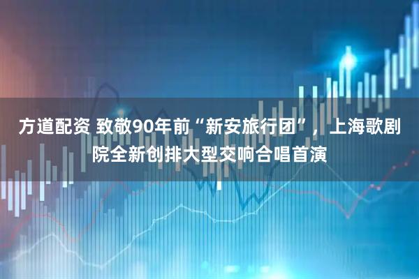 方道配资 致敬90年前“新安旅行团”，上海歌剧院全新创排大型交响合唱首演