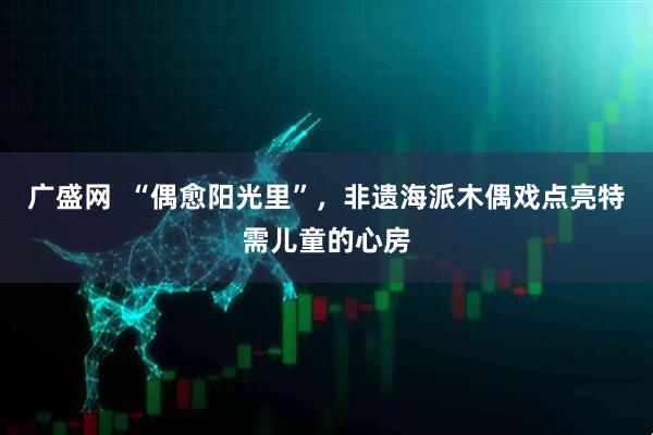 广盛网  “偶愈阳光里”，非遗海派木偶戏点亮特需儿童的心房