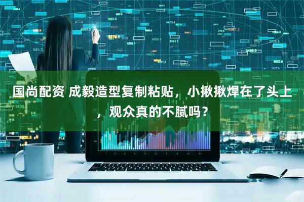 国尚配资 成毅造型复制粘贴，小揪揪焊在了头上，观众真的不腻吗？